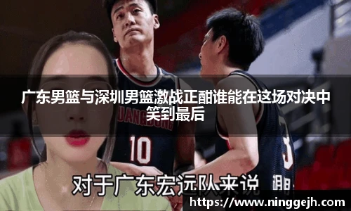 广东男篮与深圳男篮激战正酣谁能在这场对决中笑到最后